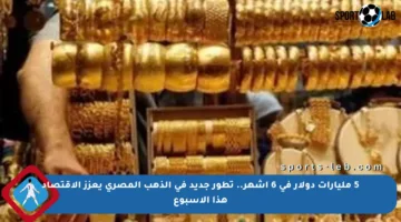 5 مليارات دولار في 6 أشهر.. تطور جديد في الذهب المصري يعزز الاقتصاد هذا الأسبوع